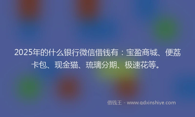 2025年的什么银行微信借钱有：宝盈商城、便荔卡包、现金猫、琉璃分期、极速花等。