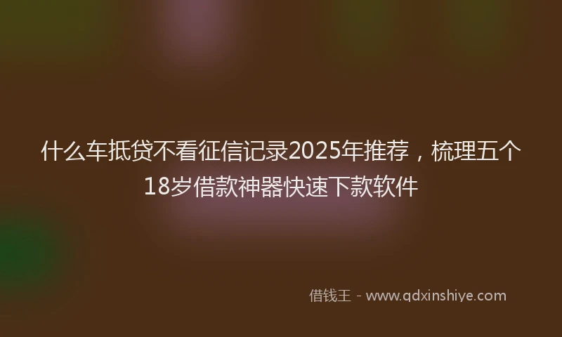 什么车抵贷不看征信记录2025年推荐，梳理五个18岁借款神器快速下款软件