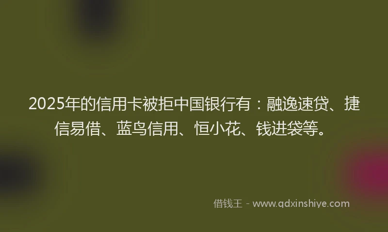 2025年的信用卡被拒中国银行有：融逸速贷、捷信易借、蓝鸟信用、恒小花、钱进袋等。