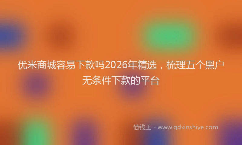 优米商城容易下款吗2026年精选,梳理五个黑户无条件下款的平台