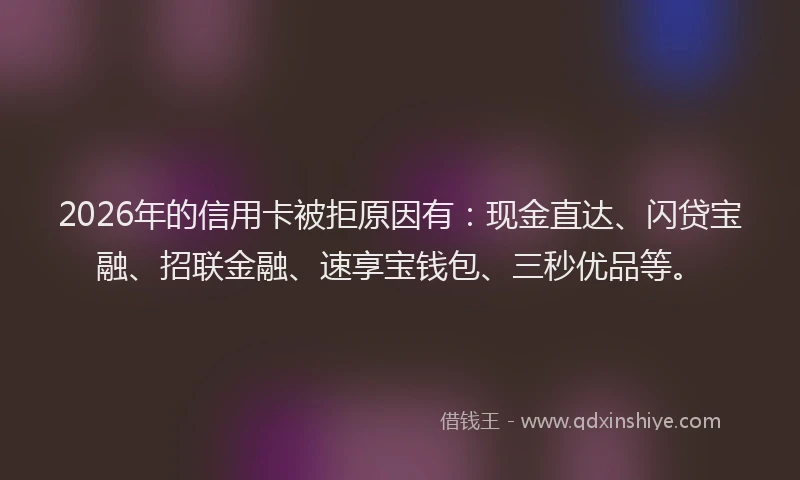 2026年的信用卡被拒原因有：现金直达、闪贷宝融、招联金融、速享宝钱包、三秒优品等。
