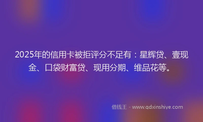 2025年的信用卡被拒评分不足有：星辉贷、壹现金、口袋财富贷、现用分期、维品花等。