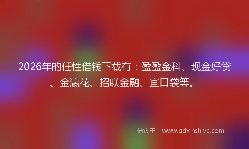 2026年的任性借钱下载有：盈盈金科、现金好贷、金瀛花、招联金融、宜口袋等。