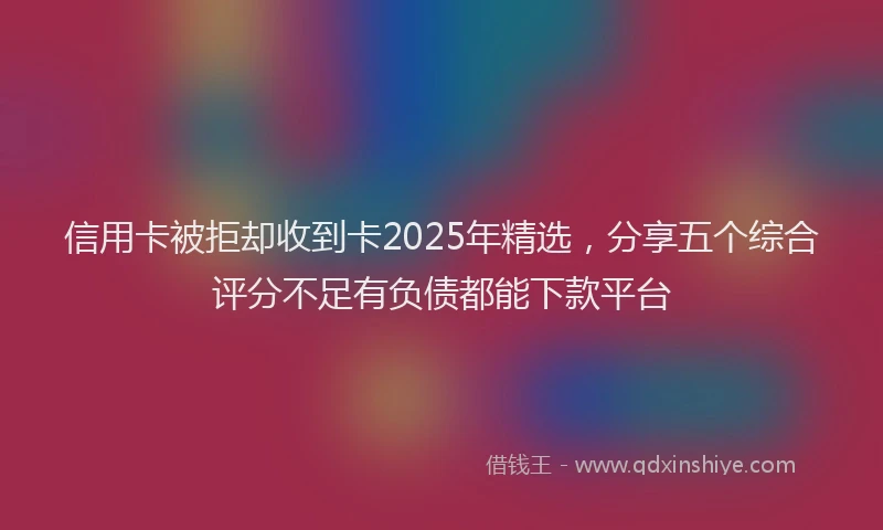 信用卡被拒却收到卡2025年精选，分享五个综合评分不足有负债都能下款平台
