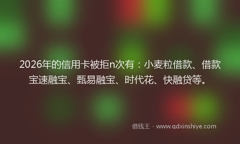 2026年的信用卡被拒n次有：小麦粒借款、借款宝速融宝、甄易融宝、时代花、快融贷等。