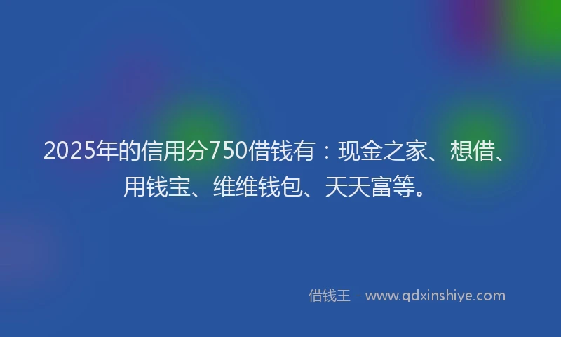 2025年的信用分750借钱有：现金之家、想借、用钱宝、维维钱包、天天富等。