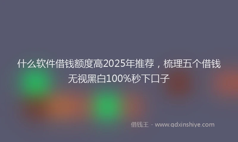 什么软件借钱额度高2025年推荐，梳理五个借钱无视黑白100%秒下口子