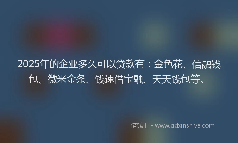 2025年的企业多久可以贷款有:金色花、信融钱包、微米金条、钱速借宝融、天天钱包等。