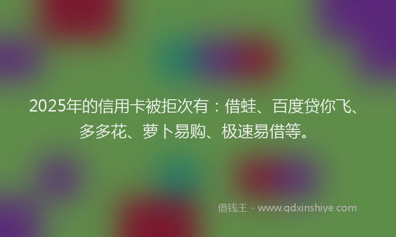 2025年的信用卡被拒次有：借蛙、百度贷你飞、多多花、萝卜易购、极速易借等。