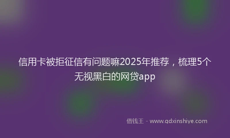 信用卡被拒征信有问题嘛2025年推荐，梳理5个无视黑白的网贷app