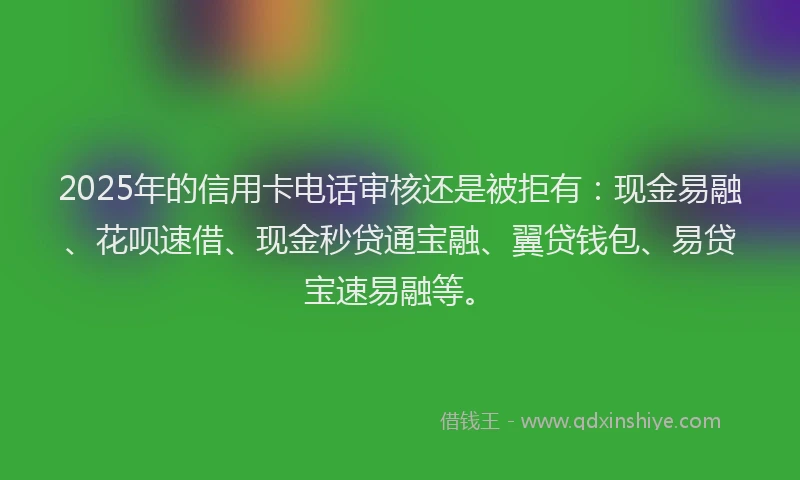 2025年的信用卡电话审核还是被拒有:现金易融、花呗速借、现金秒贷通宝融、翼贷钱包、易贷宝速易融等。