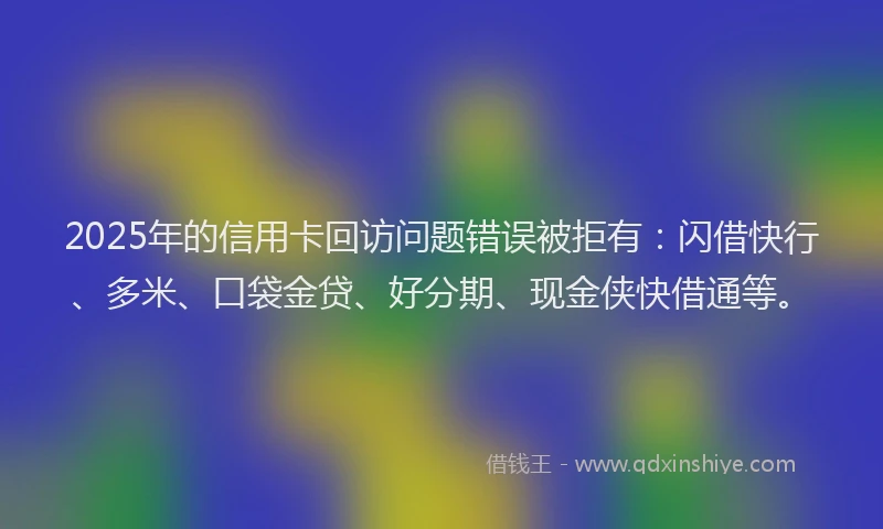 2025年的信用卡回访问题错误被拒有：闪借快行、多米、口袋金贷、好分期、现金侠快借通等。