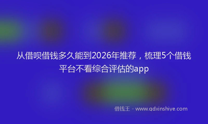 从借呗借钱多久能到2026年推荐，梳理5个借钱平台不看综合评估的app