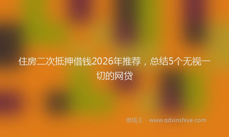 住房二次抵押借钱2026年推荐，总结5个无视一切的网贷