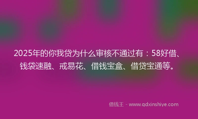 2025年的你我贷为什么审核不通过有：58好借、钱袋速融、戒易花、借钱宝盒、借贷宝通等。