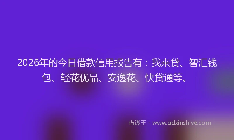 2026年的今日借款信用报告有:我来贷、智汇钱包、轻花优品、安逸花、快贷通等。
