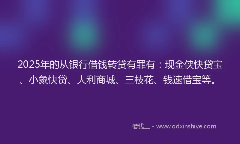 2025年的从银行借钱转贷有罪有:现金侠快贷宝、小象快贷、大利商城、三枝花、钱速借宝等。