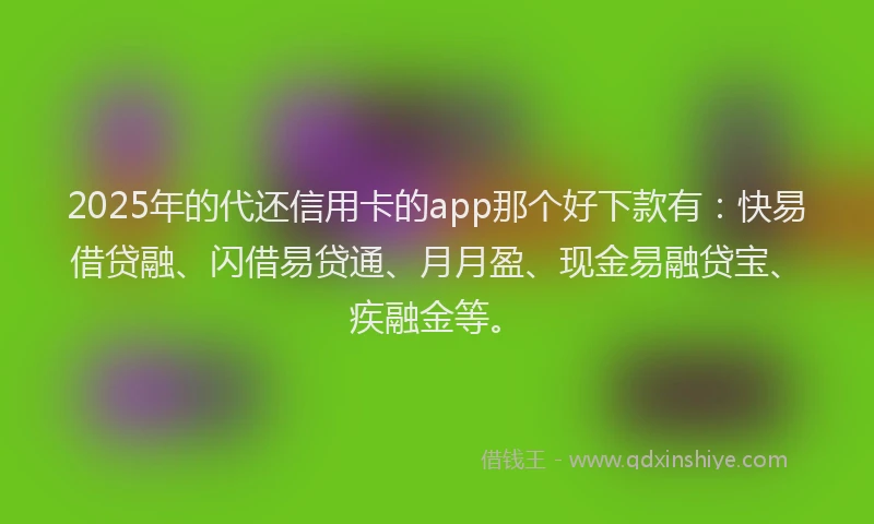 2025年的代还信用卡的app那个好下款有：快易借贷融、闪借易贷通、月月盈、现金易融贷宝、疾融金等。