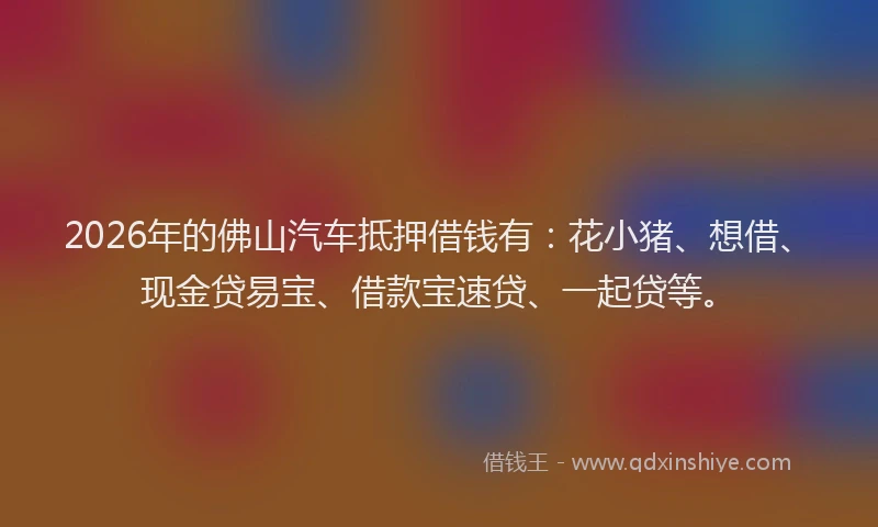 2026年的佛山汽车抵押借钱有:花小猪、想借、现金贷易宝、借款宝速贷、一起贷等。