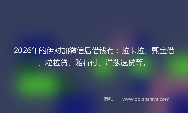 2026年的伊对加微信后借钱有：拉卡拉、甄宝借、粒粒贷、随行付、洋葱速贷等。