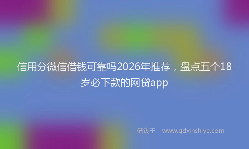 信用分微信借钱可靠吗2026年推荐，盘点五个18岁必下款的网贷app