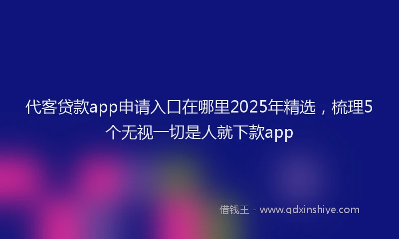 代客贷款app申请入口在哪里2025年精选，梳理5个无视一切是人就下款app