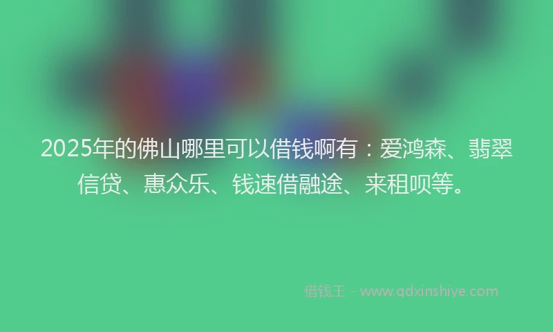 2025年的佛山哪里可以借钱啊有:爱鸿森、翡翠信贷、惠众乐、钱速借融途、来租呗等。