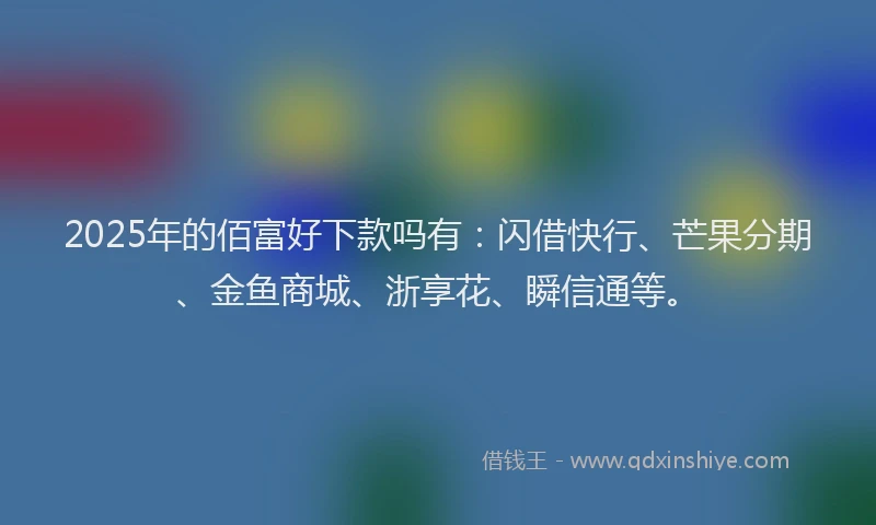 2025年的佰富好下款吗有：闪借快行、芒果分期、金鱼商城、浙享花、瞬信通等。