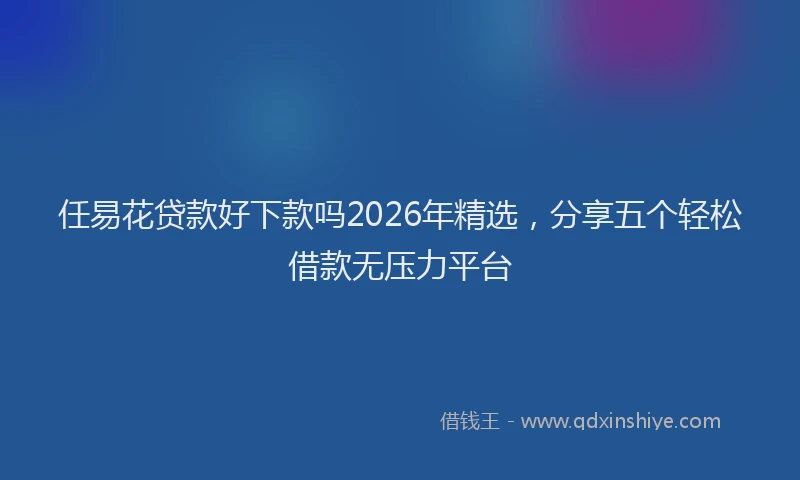 任易花贷款好下款吗2026年精选，分享五个轻松借款无压力平台