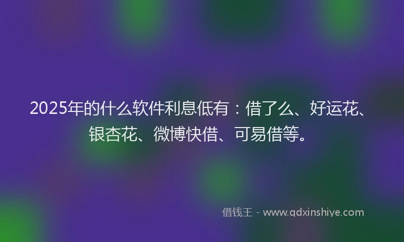 2025年的什么软件利息低有：借了么、好运花、银杏花、微博快借、可易借等。