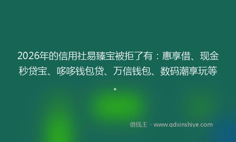 2026年的信用社易臻宝被拒了有：惠享借、现金秒贷宝、哆哆钱包贷、万信钱包、数码潮享玩等。