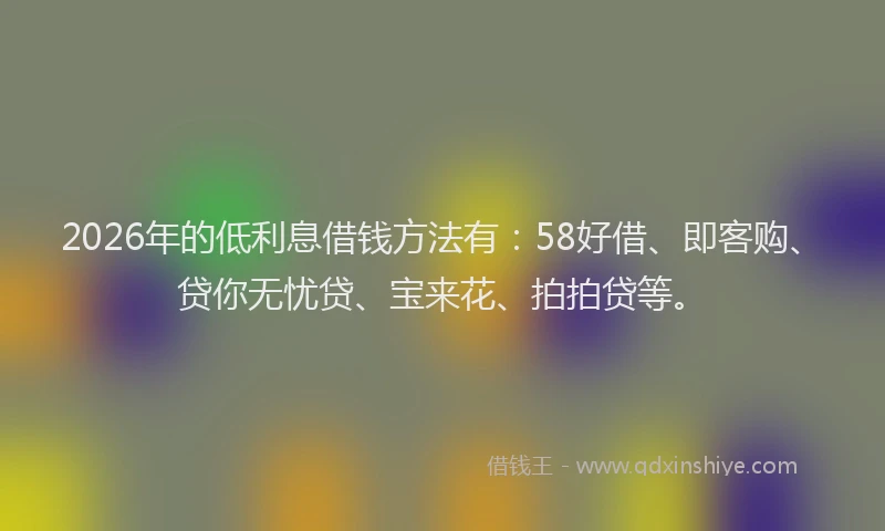 2026年的低利息借钱方法有:58好借、即客购、贷你无忧贷、宝来花、拍拍贷等。