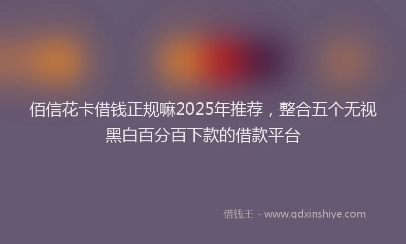 佰信花卡借钱正规嘛2025年推荐，整合五个无视黑白百分百下款的借款平台