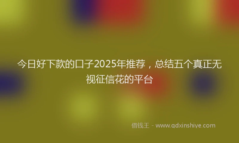 今日好下款的口子2025年推荐，总结五个真正无视征信花的平台