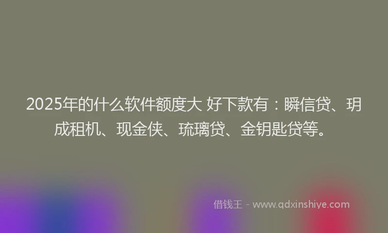 2025年的什么软件额度大 好下款有：瞬信贷、玥成租机、现金侠、琉璃贷、金钥匙贷等。