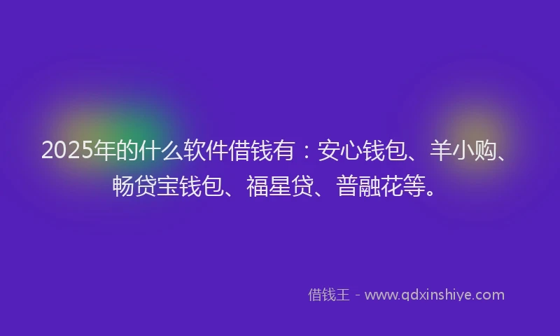 2025年的什么软件借钱有：安心钱包、羊小购、畅贷宝钱包、福星贷、普融花等。
