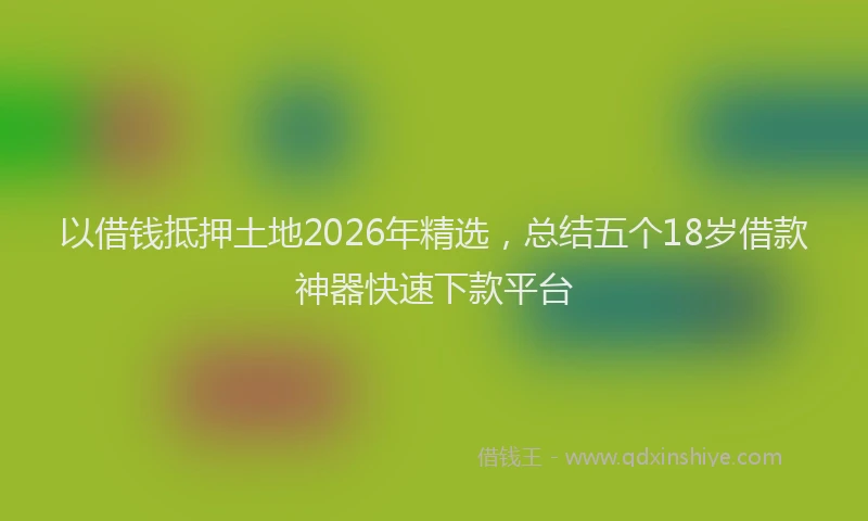 以借钱抵押土地2026年精选，总结五个18岁借款神器快速下款平台