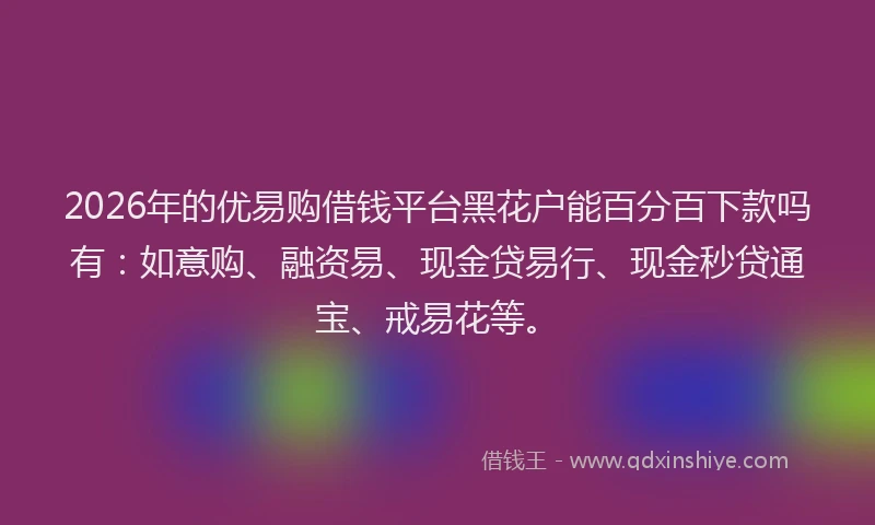 2026年的优易购借钱平台黑花户能百分百下款吗有：如意购、融资易、现金贷易行、现金秒贷通宝、戒易花等。