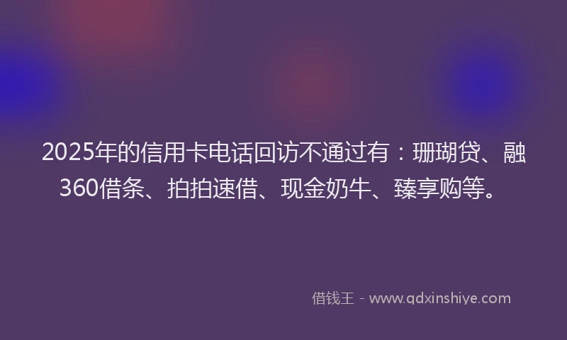 2025年的信用卡电话回访不通过有：珊瑚贷、融360借条、拍拍速借、现金奶牛、臻享购等。