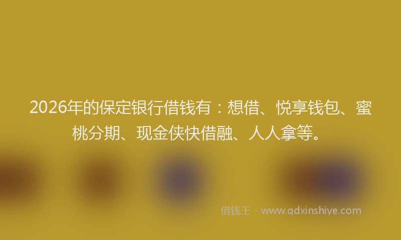 2026年的保定银行借钱有：想借、悦享钱包、蜜桃分期、现金侠快借融、人人拿等。