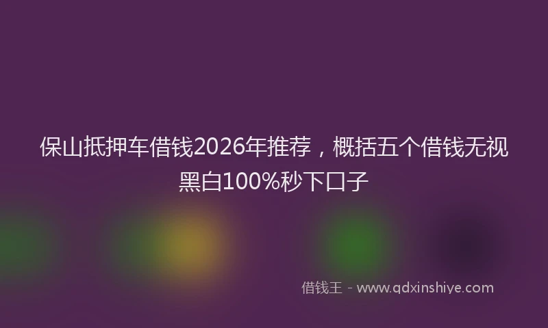 保山抵押车借钱2026年推荐，概括五个借钱无视黑白100%秒下口子