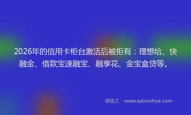 2026年的信用卡柜台激活后被拒有：理想给、快融金、借款宝速融宝、融享花、金宝盒贷等。