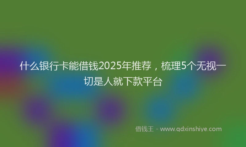 什么银行卡能借钱2025年推荐，梳理5个无视一切是人就下款平台