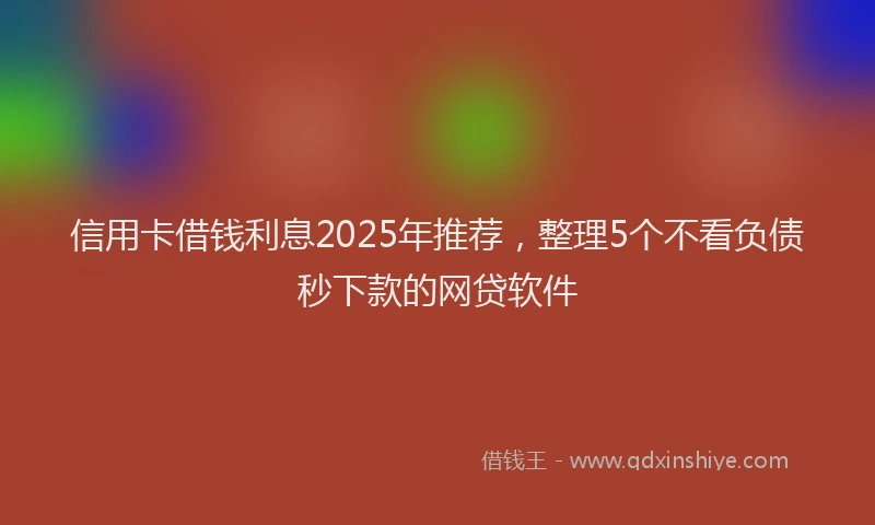 信用卡借钱利息2025年推荐，整理5个不看负债秒下款的网贷软件