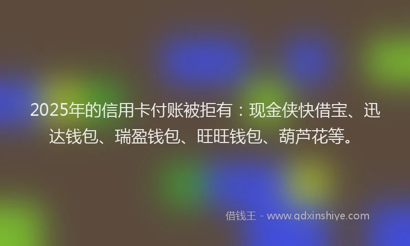 2025年的信用卡付账被拒有：现金侠快借宝、迅达钱包、瑞盈钱包、旺旺钱包、葫芦花等。