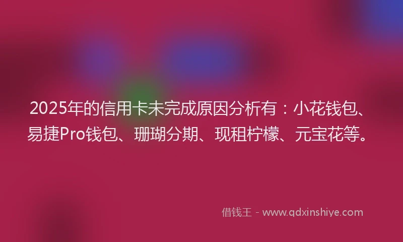 2025年的信用卡未完成原因分析有：小花钱包、易捷Pro钱包、珊瑚分期、现租柠檬、元宝花等。