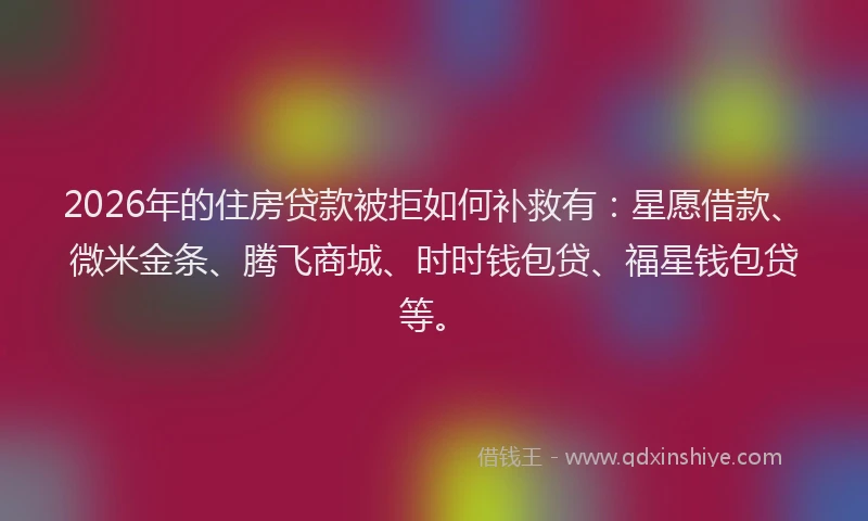 2026年的住房贷款被拒如何补救有：星愿借款、微米金条、腾飞商城、时时钱包贷、福星钱包贷等。