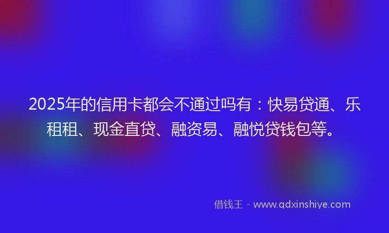 2025年的信用卡都会不通过吗有：快易贷通、乐租租、现金直贷、融资易、融悦贷钱包等。