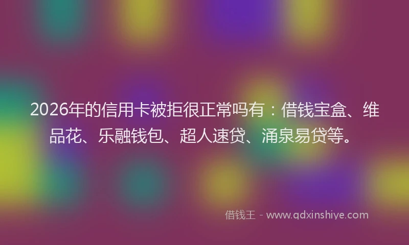 2026年的信用卡被拒很正常吗有：借钱宝盒、维品花、乐融钱包、超人速贷、涌泉易贷等。