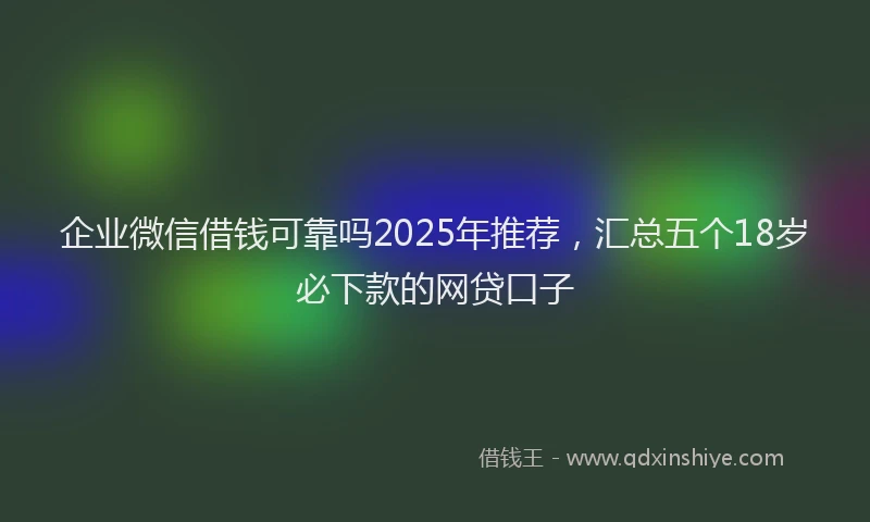 企业微信借钱可靠吗2025年推荐，汇总五个18岁必下款的网贷口子